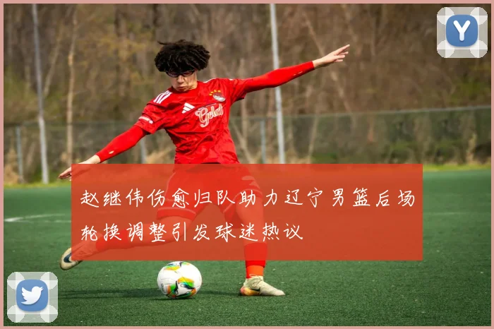 赵继伟伤愈归队助力辽宁男篮后场轮换调整引发球迷热议