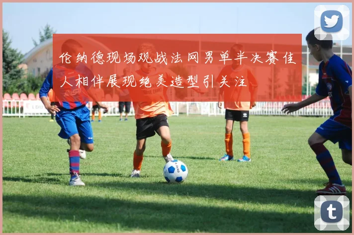 伦纳德现场观战法网男单半决赛佳人相伴展现绝美造型引关注