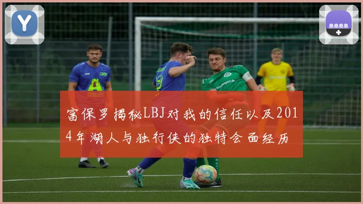 富保罗揭秘LBJ对我的信任以及2014年湖人与独行侠的独特会面经历