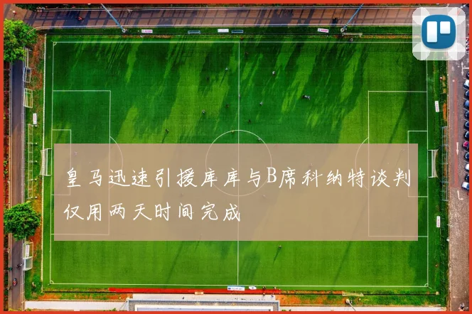 皇马迅速引援库库与B席科纳特谈判仅用两天时间完成