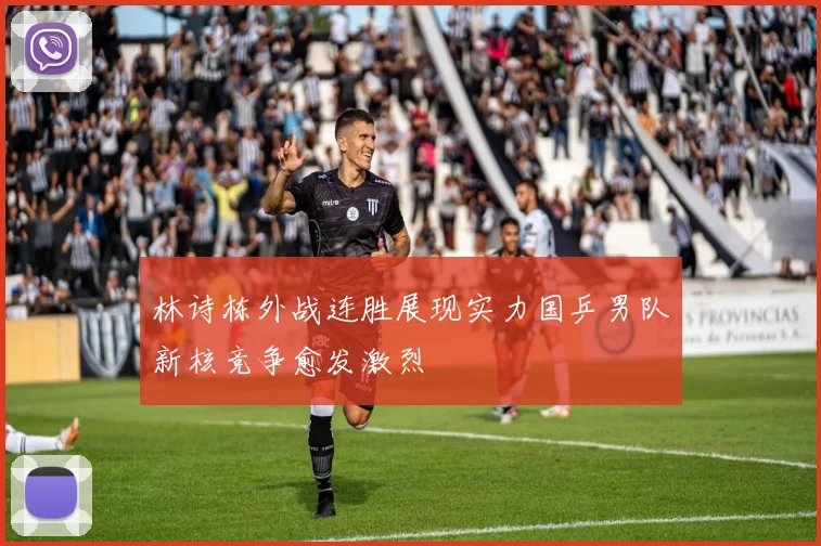 林诗栋外战连胜展现实力国乒男队新核竞争愈发激烈