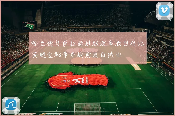 哈兰德与萨拉赫进球效率激烈对比英超金靴争夺战愈发白热化