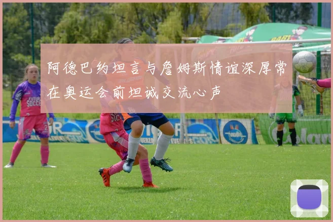 阿德巴约坦言与詹姆斯情谊深厚常在奥运会前坦诚交流心声