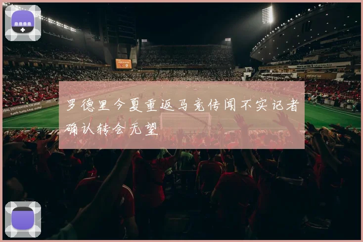罗德里今夏重返马竞传闻不实记者确认转会无望