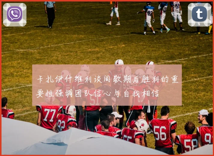 卡扎伊什维利谈间歇期后胜利的重要性强调团队信心与自我相信
