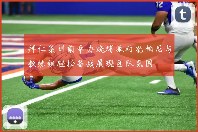 拜仁集训前举办烧烤派对孔帕尼与教练组轻松备战展现团队氛围