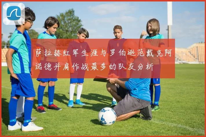 萨拉赫红军生涯与罗伯逊范戴克阿诺德并肩作战最多的队友分析