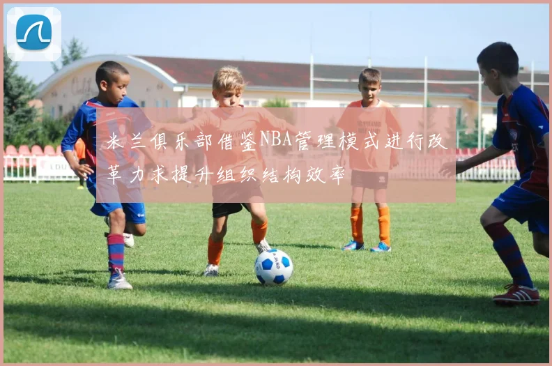米兰俱乐部借鉴NBA管理模式进行改革力求提升组织结构效率