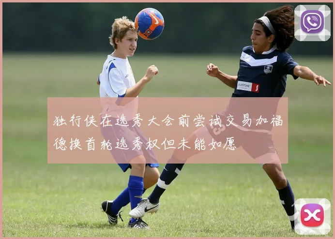 独行侠在选秀大会前尝试交易加福德换首轮选秀权但未能如愿
