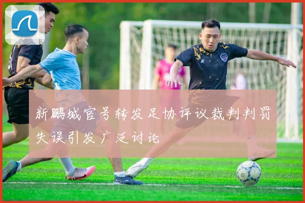 新鹏城官号转发足协评议裁判判罚失误引发广泛讨论