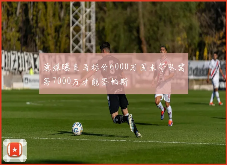 意媒曝皇马标价6000万国米等队需筹7000万才能签帕斯