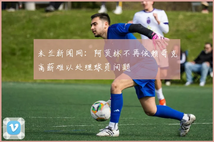 米兰新闻网:阿莫林不再依赖奇克高薪难以处理球员问题