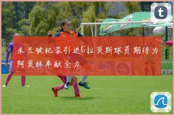 米兰破纪录引进G拉莫斯球员期待为阿莫林奉献全力