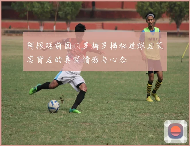阿根廷前国门罗梅罗揭秘进球后笑容背后的真实情感与心态