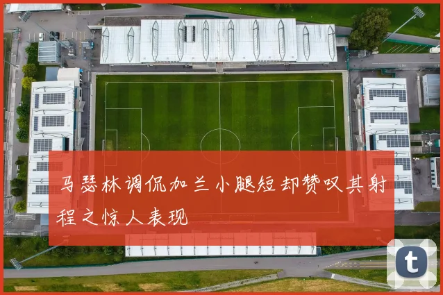 马瑟林调侃加兰小腿短却赞叹其射程之惊人表现