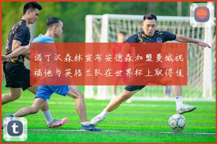 诺丁汉森林宣布安德森加盟曼城祝福他与英格兰队在世界杯上取得佳绩