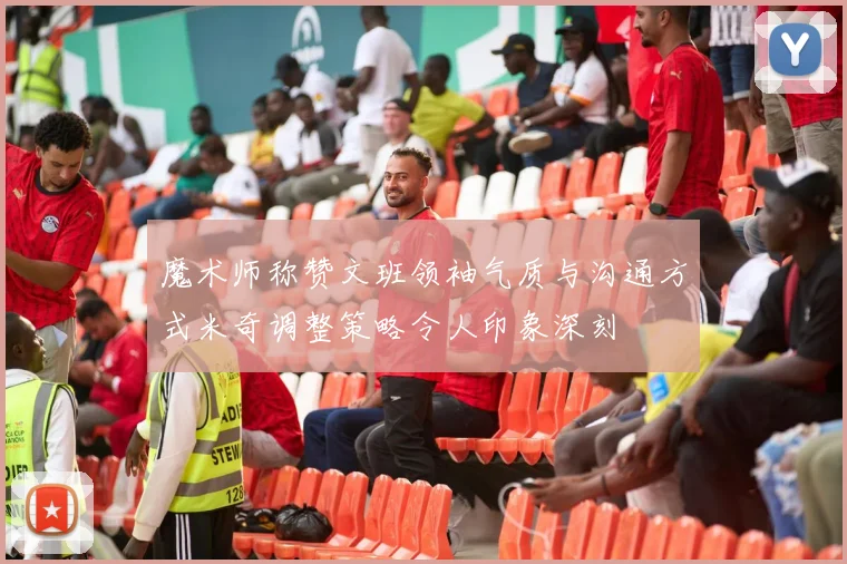 魔术师称赞文班领袖气质与沟通方式米奇调整策略令人印象深刻
