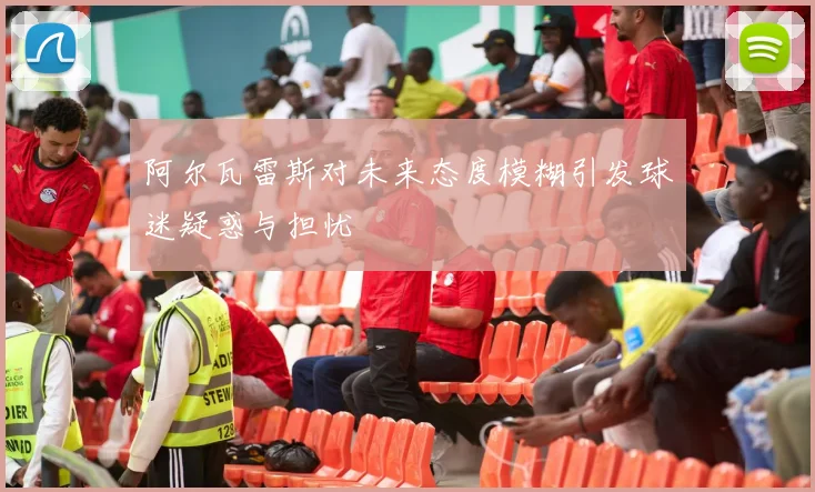阿尔瓦雷斯对未来态度模糊引发球迷疑惑与担忧