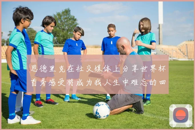 恩德里克在社交媒体上分享世界杯首秀感受将成为我人生中难忘的回忆