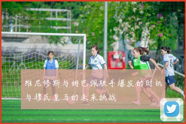 维尼修斯与姆巴佩联手爆发的时机与穆氏皇马的未来挑战