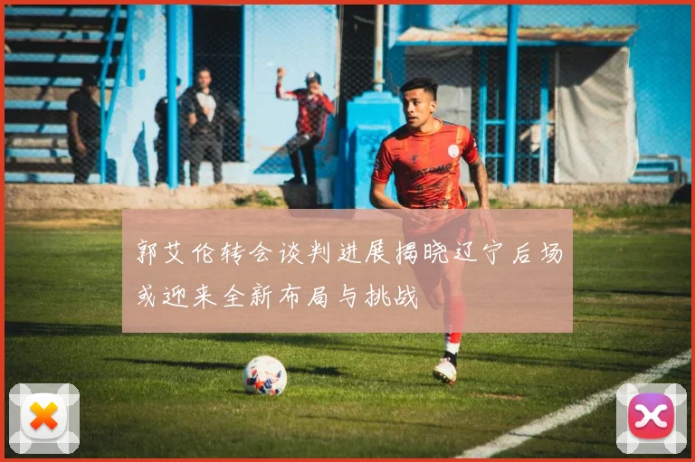 郭艾伦转会谈判进展揭晓辽宁后场或迎来全新布局与挑战