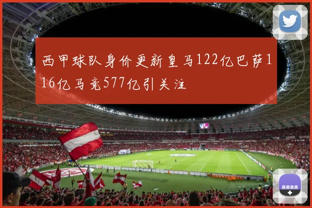 西甲球队身价更新皇马122亿巴萨116亿马竞577亿引关注