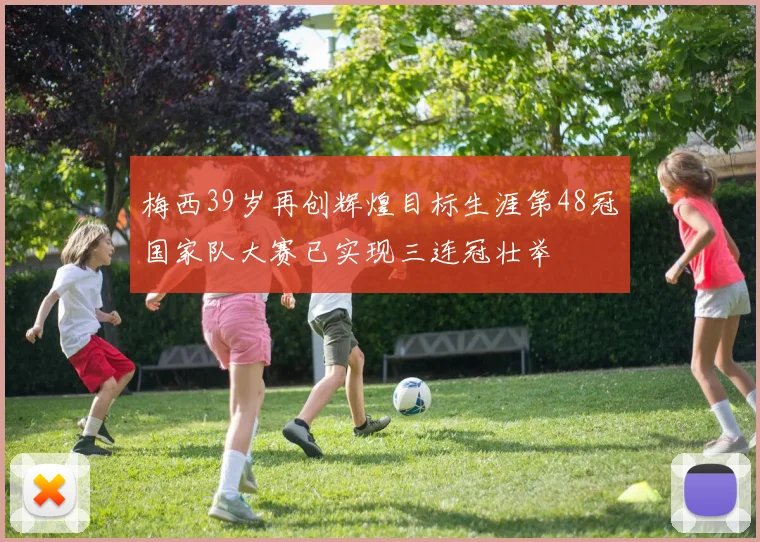 梅西39岁再创辉煌目标生涯第48冠国家队大赛已实现三连冠壮举