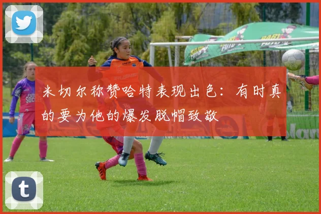 米切尔称赞哈特表现出色：有时真的要为他的爆发脱帽致敬