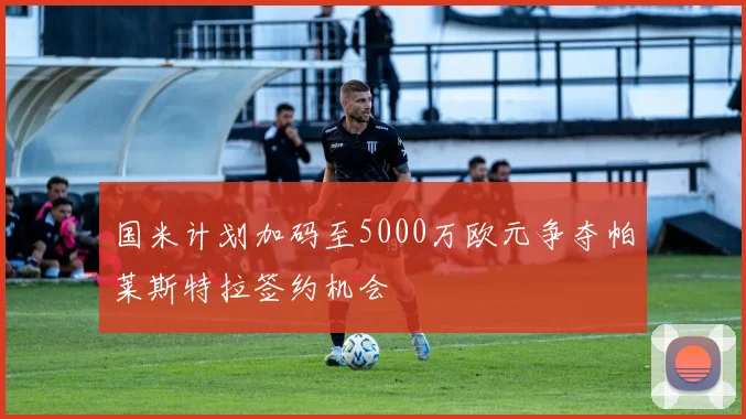 国米计划加码至5000万欧元争夺帕莱斯特拉签约机会