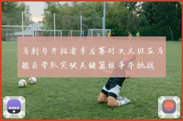 马刺与开拓者季后赛对决文班亚马能否带队突破关键篮板争夺挑战
