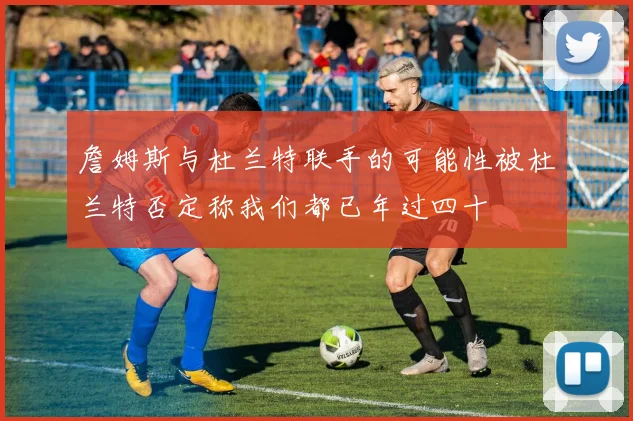 詹姆斯与杜兰特联手的可能性被杜兰特否定称我们都已年过四十
