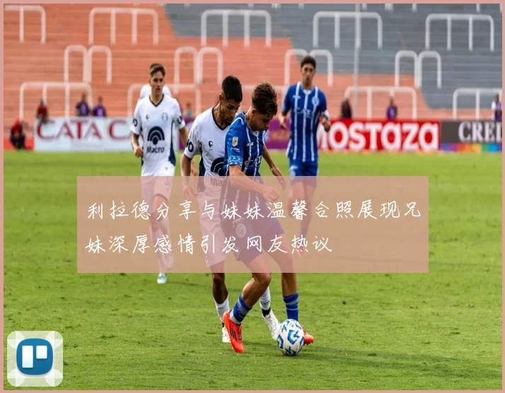 利拉德分享与妹妹温馨合照展现兄妹深厚感情引发网友热议